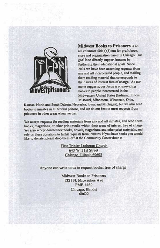 Midwest Books to Prisoners s an all-volunteer S0L(c)(3) not for profit book store and organization based in Chicago. Our ‘goal i to directly support inmaes by furthering their educational goal. Since 2004 we have been accepting reques’s from ‘any and alincarcerated people, and mailing them reading material that corresponds to their areas of interest free of charge. As our name suggests,our focus is on providing.  Ison books to people incarcerated n the Midwester United States (Indiana, linois, Missouri, Minnesota, Wisconsin, Ohio, Kansas, North and South Dakota, Nebraska, lows, and Michigan), but we also send. books t inmates n al federal prisons, and we do our best to meet requests from. pisonersin other areas when we can.  ‘We accept requests for reading materias from any and alliamates, and send them books, magazines, or othe print media witin their areas ofintrest frec of charge. ‘We also accept donated extbooks, novels, magazines, and other print materals, and rely o these donations o fulfill requests from inmates. f you have books you would ke to danate, please drop them off a the Community Center door at  Anyone can wrie (0 us to request books, e of charge!  Midwest Books to Prisoners 1321 N. Milwaukee Ave PMB #460 Chicago, linois 60622 